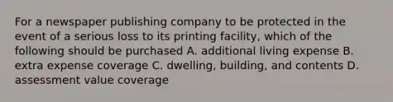 For a newspaper publishing company to be protected in the event of a serious loss to its printing facility, which of the following should be purchased A. additional living expense B. extra expense coverage C. dwelling, building, and contents D. assessment value coverage