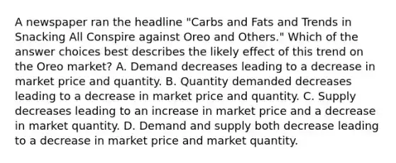 A newspaper ran the headline "Carbs and Fats and Trends in Snacking All Conspire against Oreo and Others." Which of the answer choices best describes the likely effect of this trend on the Oreo market? A. Demand decreases leading to a decrease in market price and quantity. B. Quantity demanded decreases leading to a decrease in market price and quantity. C. Supply decreases leading to an increase in market price and a decrease in market quantity. D. Demand and supply both decrease leading to a decrease in market price and market quantity.