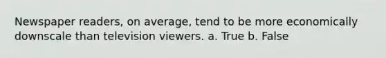 Newspaper readers, on average, tend to be more economically downscale than television viewers. a. True b. False