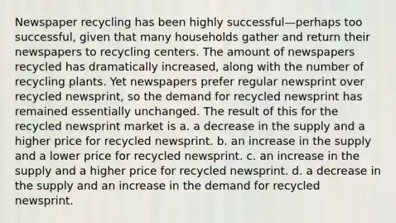 Newspaper recycling has been highly successful—perhaps too successful, given that many households gather and return their newspapers to recycling centers. The amount of newspapers recycled has dramatically increased, along with the number of recycling plants. Yet newspapers prefer regular newsprint over recycled newsprint, so the demand for recycled newsprint has remained essentially unchanged. The result of this for the recycled newsprint market is a. a decrease in the supply and a higher price for recycled newsprint. b. an increase in the supply and a lower price for recycled newsprint. c. an increase in the supply and a higher price for recycled newsprint. d. a decrease in the supply and an increase in the demand for recycled newsprint.