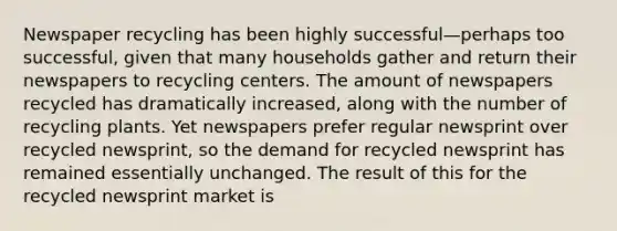 Newspaper recycling has been highly successful—perhaps too successful, given that many households gather and return their newspapers to recycling centers. The amount of newspapers recycled has dramatically increased, along with the number of recycling plants. Yet newspapers prefer regular newsprint over recycled newsprint, so the demand for recycled newsprint has remained essentially unchanged. The result of this for the recycled newsprint market is