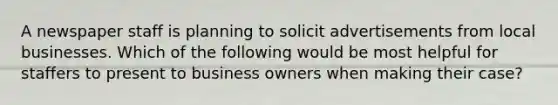 A newspaper staff is planning to solicit advertisements from local businesses. Which of the following would be most helpful for staffers to present to business owners when making their case?