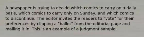 A newspaper is trying to decide which comics to carry on a daily basis, which comics to carry only on Sunday, and which comics to discontinue. The editor invites the readers to "vote" for their preferences by clipping a "ballot" from the editorial page and mailing it in. This is an example of a judgment sample.