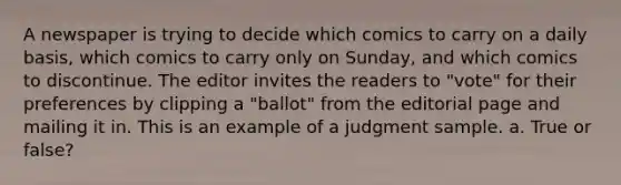 A newspaper is trying to decide which comics to carry on a daily basis, which comics to carry only on Sunday, and which comics to discontinue. The editor invites the readers to "vote" for their preferences by clipping a "ballot" from the editorial page and mailing it in. This is an example of a judgment sample. a. True or false?