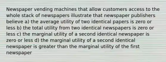 Newspaper vending machines that allow customers access to the whole stack of newspapers illustrate that newspaper publishers believe a) the average utility of two identical papers is zero or less b) the total utility from two identical newspapers is zero or less c) the marginal utility of a second identical newspaper is zero or less d) the marginal utility of a second identical newspaper is greater than the marginal utility of the first newspaper