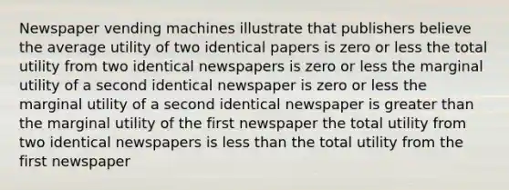 Newspaper vending machines illustrate that publishers believe the average utility of two identical papers is zero or less the total utility from two identical newspapers is zero or less the marginal utility of a second identical newspaper is zero or less the marginal utility of a second identical newspaper is greater than the marginal utility of the first newspaper the total utility from two identical newspapers is less than the total utility from the first newspaper