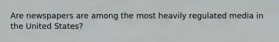 Are newspapers are among the most heavily regulated media in the United States?