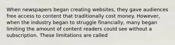 When newspapers began creating websites, they gave audiences free access to content that traditionally cost money. However, when the industry began to struggle financially, many began limiting the amount of content readers could see without a subscription. These limitations are called