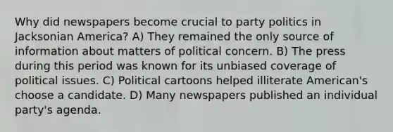 Why did newspapers become crucial to party politics in Jacksonian America? A) They remained the only source of information about matters of political concern. B) The press during this period was known for its unbiased coverage of political issues. C) Political cartoons helped illiterate American's choose a candidate. D) Many newspapers published an individual party's agenda.