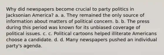 Why did newspapers become crucial to party politics in Jacksonian America? a. a. They remained the only source of information about matters of political concern. b. b. The press during this period was known for its unbiased coverage of political issues. c. c. Political cartoons helped illiterate Americans choose a candidate. d. d. Many newspapers pushed an individual party's agenda.