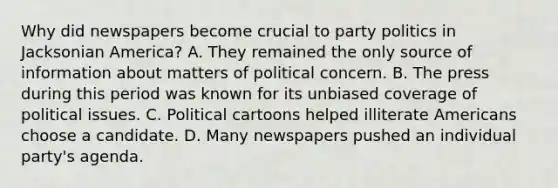 Why did newspapers become crucial to party politics in Jacksonian America? A. They remained the only source of information about matters of political concern. B. The press during this period was known for its unbiased coverage of political issues. C. Political cartoons helped illiterate Americans choose a candidate. D. Many newspapers pushed an individual party's agenda.