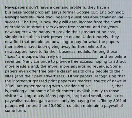 Newspapers don't have a demand problem, they have a business-model problem (says former Google CEO Eric Schmidt). Newspapers still face two lingering questions about their online success. The first, is how they will earn income from their Web operations. Internet users expect free content, and for years newspapers were happy to provide their product at no cost, simply to establish their presence online. Unfortunately, they now find that people are unwilling to pay for what the papers themselves have been giving away for free online. So, newspapers have to fix their business models. Among those "fixes" are papers that rely on ___________________ for their online revenue. Many continue to provide free access, hoping to attract more readers and, therefore, more advertising revenue. Some papers even offer free online classifieds to draw people to their sites (and their paid advertisers). Other papers, recognizing that the internet surpassed print papers as readers' source of news in 2009, are experimenting with variations of a *___________*, that is, making all or some of their content available only to those visitors willing to pay. Many papers, large and small, have strict paywalls; readers gain access only by paying for it. Today 80% of papers with more than 50,000 circulation maintain a paywall of some form.