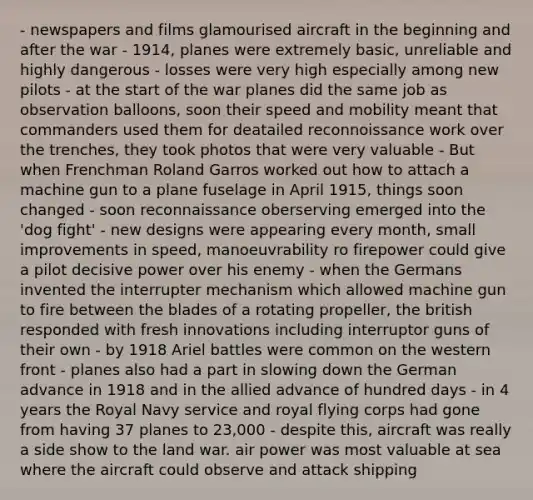 - newspapers and films glamourised aircraft in the beginning and after the war - 1914, planes were extremely basic, unreliable and highly dangerous - losses were very high especially among new pilots - at the start of the war planes did the same job as observation balloons, soon their speed and mobility meant that commanders used them for deatailed reconnoissance work over the trenches, they took photos that were very valuable - But when Frenchman Roland Garros worked out how to attach a machine gun to a plane fuselage in April 1915, things soon changed - soon reconnaissance oberserving emerged into the 'dog fight' - new designs were appearing every month, small improvements in speed, manoeuvrability ro firepower could give a pilot decisive power over his enemy - when the Germans invented the interrupter mechanism which allowed machine gun to fire between the blades of a rotating propeller, the british responded with fresh innovations including interruptor guns of their own - by 1918 Ariel battles were common on the western front - planes also had a part in slowing down the German advance in 1918 and in the allied advance of hundred days - in 4 years the Royal Navy service and royal flying corps had gone from having 37 planes to 23,000 - despite this, aircraft was really a side show to the land war. air power was most valuable at sea where the aircraft could observe and attack shipping