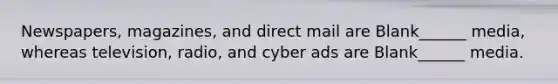 Newspapers, magazines, and direct mail are Blank______ media, whereas television, radio, and cyber ads are Blank______ media.