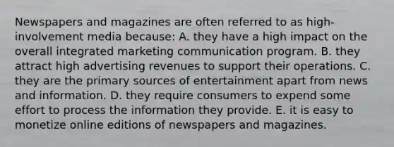 Newspapers and magazines are often referred to as high-involvement media because: A. they have a high impact on the overall integrated marketing communication program. B. they attract high advertising revenues to support their operations. C. they are the primary sources of entertainment apart from news and information. D. they require consumers to expend some effort to process the information they provide. E. it is easy to monetize online editions of newspapers and magazines.