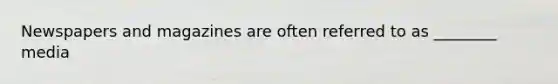 Newspapers and magazines are often referred to as ________ media