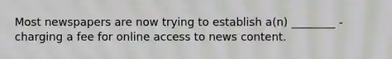 Most newspapers are now trying to establish a(n) ________ - charging a fee for online access to news content.