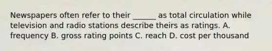 Newspapers often refer to their ______ as total circulation while television and radio stations describe theirs as ratings. A. frequency B. gross rating points C. reach D. cost per thousand