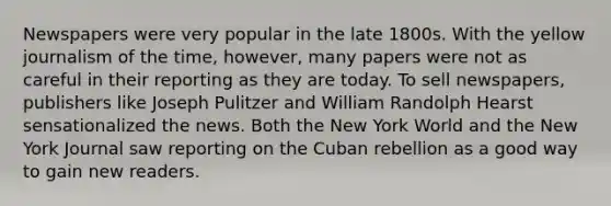 Newspapers were very popular in the late 1800s. With the yellow journalism of the time, however, many papers were not as careful in their reporting as they are today. To sell newspapers, publishers like Joseph Pulitzer and William Randolph Hearst sensationalized the news. Both the New York World and the New York Journal saw reporting on the Cuban rebellion as a good way to gain new readers.