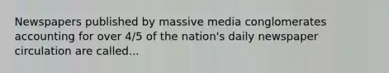 Newspapers published by massive media conglomerates accounting for over 4/5 of the nation's daily newspaper circulation are called...