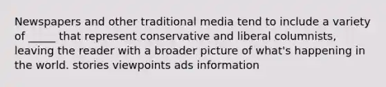 Newspapers and other traditional media tend to include a variety of _____ that represent conservative and liberal columnists, leaving the reader with a broader picture of what's happening in the world. stories viewpoints ads information