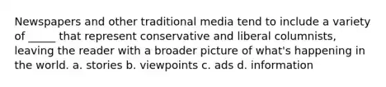 Newspapers and other traditional media tend to include a variety of _____ that represent conservative and liberal columnists, leaving the reader with a broader picture of what's happening in the world. a. stories b. viewpoints c. ads d. information