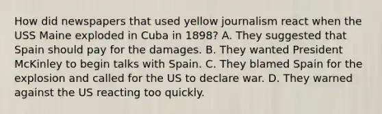 How did newspapers that used yellow journalism react when the USS Maine exploded in Cuba in 1898? A. They suggested that Spain should pay for the damages. B. They wanted President McKinley to begin talks with Spain. C. They blamed Spain for the explosion and called for the US to declare war. D. They warned against the US reacting too quickly.