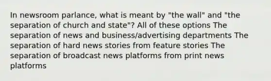 In newsroom parlance, what is meant by "the wall" and "the separation of church and state"? All of these options The separation of news and business/advertising departments The separation of hard news stories from feature stories The separation of broadcast news platforms from print news platforms