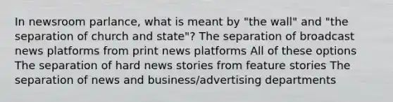 In newsroom parlance, what is meant by "the wall" and "the separation of church and state"? The separation of broadcast news platforms from print news platforms All of these options The separation of hard news stories from feature stories The separation of news and business/advertising departments