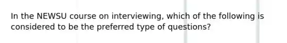 In the NEWSU course on interviewing, which of the following is considered to be the preferred type of questions?