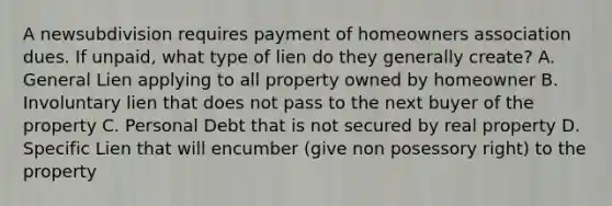 A newsubdivision requires payment of homeowners association dues. If unpaid, what type of lien do they generally create? A. General Lien applying to all property owned by homeowner B. Involuntary lien that does not pass to the next buyer of the property C. Personal Debt that is not secured by real property D. Specific Lien that will encumber (give non posessory right) to the property