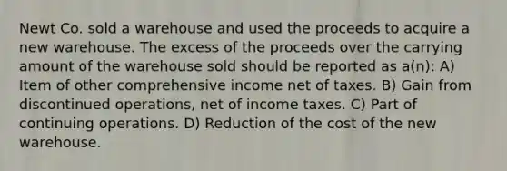 Newt Co. sold a warehouse and used the proceeds to acquire a new warehouse. The excess of the proceeds over the carrying amount of the warehouse sold should be reported as a(n): A) Item of other comprehensive income net of taxes. B) Gain from discontinued operations, net of income taxes. C) Part of continuing operations. D) Reduction of the cost of the new warehouse.