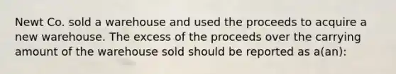 Newt Co. sold a warehouse and used the proceeds to acquire a new warehouse. The excess of the proceeds over the carrying amount of the warehouse sold should be reported as a(an):