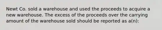 Newt Co. sold a warehouse and used the proceeds to acquire a new warehouse. The excess of the proceeds over the carrying amount of the warehouse sold should be reported as a(n):