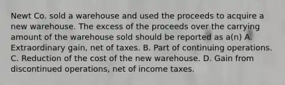 Newt Co. sold a warehouse and used the proceeds to acquire a new warehouse. The excess of the proceeds over the carrying amount of the warehouse sold should be reported as a(n) A. Extraordinary gain, net of taxes. B. Part of continuing operations. C. Reduction of the cost of the new warehouse. D. Gain from discontinued operations, net of income taxes.