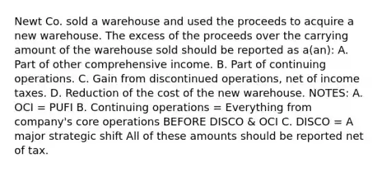 Newt Co. sold a warehouse and used the proceeds to acquire a new warehouse. The excess of the proceeds over the carrying amount of the warehouse sold should be reported as a(an): A. Part of other comprehensive income. B. Part of continuing operations. C. Gain from discontinued operations, net of income taxes. D. Reduction of the cost of the new warehouse. NOTES: A. OCI = PUFI B. Continuing operations = Everything from company's core operations BEFORE DISCO & OCI C. DISCO = A major strategic shift All of these amounts should be reported net of tax.