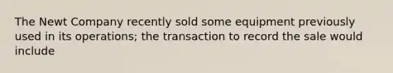 The Newt Company recently sold some equipment previously used in its operations; the transaction to record the sale would include