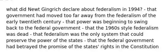 what did Newt Gingrich declare about federalism in 1994? - that government had moved too far away from the federalism of the early twentieth century - that power was beginning to swing back to the federal government - that the 1960s style federalism was dead - that federalism was the only system that could preserve the power of the states - that the federal government had betrayed the promise of the states' rights in the Constitution