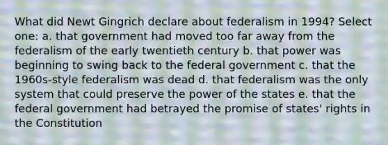 What did Newt Gingrich declare about federalism in 1994? Select one: a. that government had moved too far away from the federalism of the early twentieth century b. that power was beginning to swing back to the federal government c. that the 1960s-style federalism was dead d. that federalism was the only system that could preserve the power of the states e. that the federal government had betrayed the promise of states' rights in the Constitution