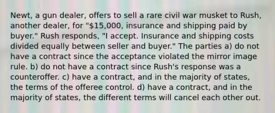 Newt, a gun dealer, offers to sell a rare civil war musket to Rush, another dealer, for "15,000, insurance and shipping paid by buyer." Rush responds, "I accept. Insurance and shipping costs divided equally between seller and buyer." The parties a) do not have a contract since the acceptance violated the mirror image rule. b) do not have a contract since Rush's response was a counteroffer. c) have a contract, and in the majority of states, the terms of the offeree control. d) have a contract, and in the majority of states, the different terms will cancel each other out.