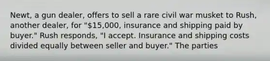 Newt, a gun dealer, offers to sell a rare civil war musket to Rush, another dealer, for "15,000, insurance and shipping paid by buyer." Rush responds, "I accept. Insurance and shipping costs divided equally between seller and buyer." The parties