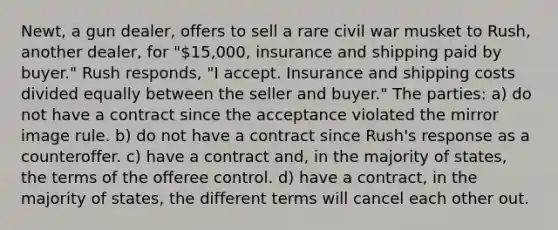 Newt, a gun dealer, offers to sell a rare civil war musket to Rush, another dealer, for "15,000, insurance and shipping paid by buyer." Rush responds, "I accept. Insurance and shipping costs divided equally between the seller and buyer." The parties: a) do not have a contract since the acceptance violated the mirror image rule. b) do not have a contract since Rush's response as a counteroffer. c) have a contract and, in the majority of states, the terms of the offeree control. d) have a contract, in the majority of states, the different terms will cancel each other out.