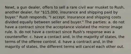 Newt, a gun dealer, offers to sell a rare civil war musket to Rush, another dealer, for "15,000, insurance and shipping paid by buyer." Rush responds, "I accept. Insurance and shipping costs divided equally between seller and buyer." The parties: a. do not have a contract since the acceptance violated the mirror image rule. b. do not have a contract since Rush's response was a counteroffer. c. have a contact and, in the majority of states, the terms of the offeree control. d. have a contract and, in the majority of states, the different terms will cancel each other out.