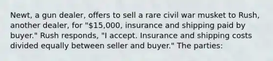 Newt, a gun dealer, offers to sell a rare civil war musket to Rush, another dealer, for "15,000, insurance and shipping paid by buyer." Rush responds, "I accept. Insurance and shipping costs divided equally between seller and buyer." The parties: