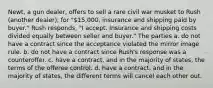 Newt, a gun dealer, offers to sell a rare civil war musket to Rush (another dealer), for "15,000, insurance and shipping paid by buyer." Rush responds, "I accept. Insurance and shipping costs divided equally between seller and buyer." The parties a. do not have a contract since the acceptance violated the mirror image rule. b. do not have a contract since Rush's response was a counteroffer. c. have a contract, and in the majority of states, the terms of the offeree control. d. have a contract, and in the majority of states, the different terms will cancel each other out.