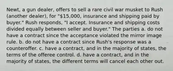 Newt, a gun dealer, offers to sell a rare civil war musket to Rush (another dealer), for "15,000, insurance and shipping paid by buyer." Rush responds, "I accept. Insurance and shipping costs divided equally between seller and buyer." The parties a. do not have a contract since the acceptance violated the mirror image rule. b. do not have a contract since Rush's response was a counteroffer. c. have a contract, and in the majority of states, the terms of the offeree control. d. have a contract, and in the majority of states, the different terms will cancel each other out.