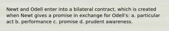 Newt and Odell enter into a bilateral contract, which is created when Newt gives a promise in exchange for Odell's: a. particular act b. performance c. promise d. prudent awareness.