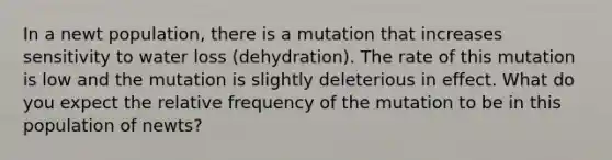 In a newt population, there is a mutation that increases sensitivity to water loss (dehydration). The rate of this mutation is low and the mutation is slightly deleterious in effect. What do you expect the relative frequency of the mutation to be in this population of newts?