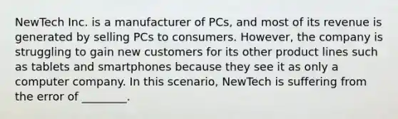 NewTech Inc. is a manufacturer of PCs, and most of its revenue is generated by selling PCs to consumers. However, the company is struggling to gain new customers for its other product lines such as tablets and smartphones because they see it as only a computer company. In this scenario, NewTech is suffering from the error of ________.