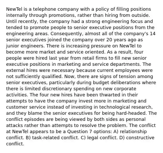 NewTel is a telephone company with a policy of filling positions internally through promotions, rather than hiring from outside. Until recently, the company had a strong engineering focus and tended to promote people to senior executive positions from the engineering areas. Consequently, almost all of the company's 14 senior executives joined the company over 20 years ago as junior engineers. There is increasing pressure on NewTel to become more market and service oriented. As a result, four people were hired last year from retail firms to fill new senior executive positions in marketing and service departments. The external hires were necessary because current employees were not sufficiently qualified. Now, there are signs of tension among senior executives, particularly during budget deliberations where there is limited discretionary spending on new corporate activities. The four new hires have been thwarted in their attempts to have the company invest more in marketing and customer service instead of investing in technological research, and they blame the senior executives for being hard-headed. The conflict episodes are being viewed by both sides as personal attacks rather than attempts to resolve the problem. The conflict at NewTel appears to be a Question 7 options: A) relationship conflict. B) task-related conflict. C) legal conflict. D) constructive conflict.